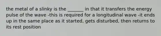 the metal of a slinky is the _______ in that it transfers the energy pulse of the wave -this is required for a longitudinal wave -it ends up in the same place as it started, gets disturbed, then returns to its rest position