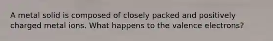 A metal solid is composed of closely packed and positively charged metal ions. What happens to the <a href='https://www.questionai.com/knowledge/knWZpHTJT4-valence-electrons' class='anchor-knowledge'>valence electrons</a>?
