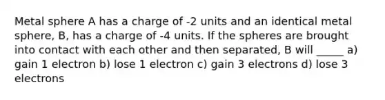 Metal sphere A has a charge of -2 units and an identical metal sphere, B, has a charge of -4 units. If the spheres are brought into contact with each other and then separated, B will _____ a) gain 1 electron b) lose 1 electron c) gain 3 electrons d) lose 3 electrons