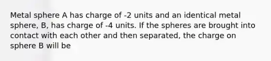 Metal sphere A has charge of -2 units and an identical metal sphere, B, has charge of -4 units. If the spheres are brought into contact with each other and then separated, the charge on sphere B will be