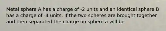 Metal sphere A has a charge of -2 units and an identical sphere B has a charge of -4 units. If the two spheres are brought together and then separated the charge on sphere a will be