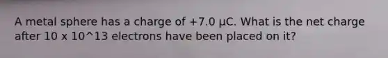 A metal sphere has a charge of +7.0 µC. What is the net charge after 10 x 10^13 electrons have been placed on it?