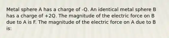 Metal sphere A has a charge of -Q. An identical metal sphere B has a charge of +2Q. The magnitude of the electric force on B due to A is F. The magnitude of the electric force on A due to B is: