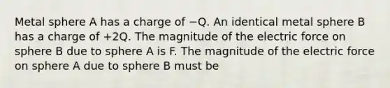 Metal sphere A has a charge of −Q. An identical metal sphere B has a charge of +2Q. The magnitude of the electric force on sphere B due to sphere A is F. The magnitude of the electric force on sphere A due to sphere B must be