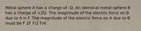 Metal sphere A has a charge of -Q. An identical metal sphere B has a charge of +2Q. The magnitude of the electric force on B due to A is F. The magnitude of the electric force on A due to B must be F 2F F/2 F/4