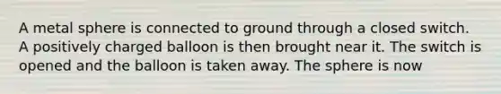 A metal sphere is connected to ground through a closed switch. A positively charged balloon is then brought near it. The switch is opened and the balloon is taken away. The sphere is now