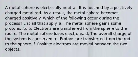 A metal sphere is electrically neutral. It is touched by a positively charged metal rod. As a result, the metal sphere becomes charged positively. Which of the following occur during the process? List all that apply. a. The metal sphere gains some protons.,/p. b. Electrons are transferred from the sphere to the rod. c. The metal sphere loses electrons. d. The overall charge of the system is conserved. e. Protons are transferred from the rod to the sphere. f. Positive electrons are moved between the two objects.