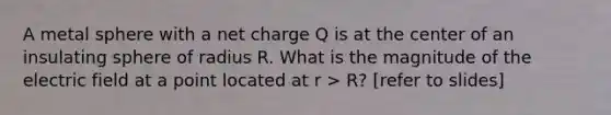 A metal sphere with a net charge Q is at the center of an insulating sphere of radius R. What is the magnitude of the electric field at a point located at r > R? [refer to slides]