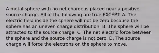 A metal sphere with no net charge is placed near a positive source charge. All of the following are true EXCEPT: A. The electric field inside the sphere will not be zero because the sphere has an uneven charge distribution. B. The sphere will be attracted to the source charge. C. The net electric force between the sphere and the source charge is not zero. D. The source charge will force the electrons on the sphere to move.