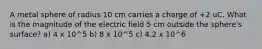 A metal sphere of radius 10 cm carries a charge of +2 uC. What is the magnitude of the electric field 5 cm outside the sphere's surface? a) 4 x 10^5 b) 8 x 10^5 c) 4.2 x 10^6