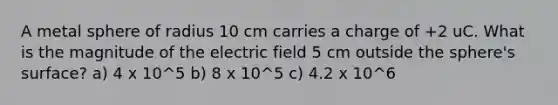 A metal sphere of radius 10 cm carries a charge of +2 uC. What is the magnitude of the electric field 5 cm outside the sphere's surface? a) 4 x 10^5 b) 8 x 10^5 c) 4.2 x 10^6