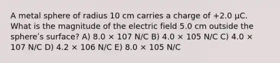 A metal sphere of radius 10 cm carries a charge of +2.0 μC. What is the magnitude of the electric field 5.0 cm outside the sphereʹs surface? A) 8.0 × 107 N/C B) 4.0 × 105 N/C C) 4.0 × 107 N/C D) 4.2 × 106 N/C E) 8.0 × 105 N/C