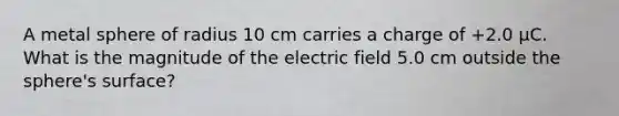 A metal sphere of radius 10 cm carries a charge of +2.0 μC. What is the magnitude of the electric field 5.0 cm outside the sphere's surface?