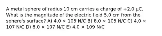 A metal sphere of radius 10 cm carries a charge of +2.0 μC. What is the magnitude of the electric field 5.0 cm from the sphere's surface? A) 4.0 × 105 N/C B) 8.0 × 105 N/C C) 4.0 × 107 N/C D) 8.0 × 107 N/C E) 4.0 × 109 N/C