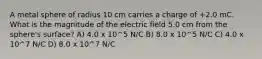 A metal sphere of radius 10 cm carries a charge of +2.0 mC. What is the magnitude of the electric field 5.0 cm from the sphere's surface? A) 4.0 x 10^5 N/C B) 8.0 x 10^5 N/C C) 4.0 x 10^7 N/C D) 8.0 x 10^7 N/C