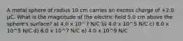 A metal sphere of radius 10 cm carries an excess charge of +2.0 μC. What is the magnitude of the electric field 5.0 cm above the sphere's surface? a) 4.0 x 10^7 N/C b) 4.0 x 10^5 N/C c) 8.0 x 10^5 N/C d) 8.0 x 10^7 N/C e) 4.0 x 10^9 N/C