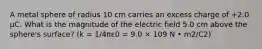 A metal sphere of radius 10 cm carries an excess charge of +2.0 μC. What is the magnitude of the electric field 5.0 cm above the sphere's surface? (k = 1/4πε0 = 9.0 × 109 N • m2/C2)