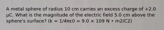 A metal sphere of radius 10 cm carries an excess charge of +2.0 μC. What is the magnitude of the electric field 5.0 cm above the sphere's surface? (k = 1/4πε0 = 9.0 × 109 N • m2/C2)