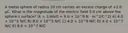 A metal sphere of radius 10 cm carries an excess charge of +2.0 μC. What is the magnitude of the electric field 5.0 cm above the sphereʹs surface? (k = 1/4πε0 = 9.0 × 10^9 N · m^2/C^2) A) 4.0 × 10^5 N/C B) 8.0 × 10^5 N/C C) 4.0 × 10^9 N/C D) 4.0 × 10^7 N/C E) 8.0 × 10^7 N/C