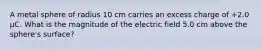 A metal sphere of radius 10 cm carries an excess charge of +2.0 μC. What is the magnitude of the electric field 5.0 cm above the sphere's surface?