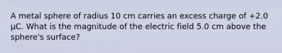 A metal sphere of radius 10 cm carries an excess charge of +2.0 μC. What is the magnitude of the electric field 5.0 cm above the sphere's surface?