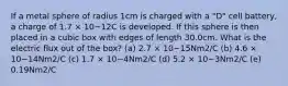 If a metal sphere of radius 1cm is charged with a "D" cell battery, a charge of 1.7 × 10−12C is developed. If this sphere is then placed in a cubic box with edges of length 30.0cm. What is the electric flux out of the box? (a) 2.7 × 10−15Nm2/C (b) 4.6 × 10−14Nm2/C (c) 1.7 × 10−4Nm2/C (d) 5.2 × 10−3Nm2/C (e) 0.19Nm2/C