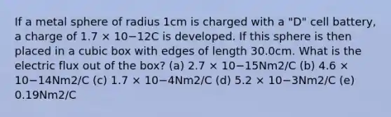 If a metal sphere of radius 1cm is charged with a "D" cell battery, a charge of 1.7 × 10−12C is developed. If this sphere is then placed in a cubic box with edges of length 30.0cm. What is the electric flux out of the box? (a) 2.7 × 10−15Nm2/C (b) 4.6 × 10−14Nm2/C (c) 1.7 × 10−4Nm2/C (d) 5.2 × 10−3Nm2/C (e) 0.19Nm2/C