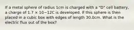 If a metal sphere of radius 1cm is charged with a "D" cell battery, a charge of 1.7 × 10−12C is developed. If this sphere is then placed in a cubic box with edges of length 30.0cm. What is the electric flux out of the box?