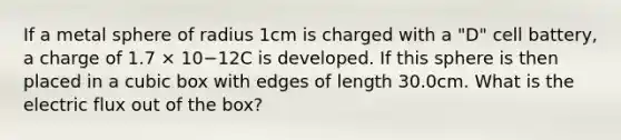 If a metal sphere of radius 1cm is charged with a "D" cell battery, a charge of 1.7 × 10−12C is developed. If this sphere is then placed in a cubic box with edges of length 30.0cm. What is the electric flux out of the box?