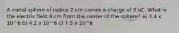 A metal sphere of radius 2 cm carries a charge of 3 uC. What is the electric field 6 cm from the center of the sphere? a) 3.4 x 10^6 b) 4.2 x 10^6 c) 7.5 x 10^6