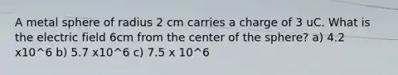 A metal sphere of radius 2 cm carries a charge of 3 uC. What is the electric field 6cm from the center of the sphere? a) 4.2 x10^6 b) 5.7 x10^6 c) 7.5 x 10^6