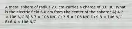 A metal sphere of radius 2.0 cm carries a charge of 3.0 μC. What is the electric field 6.0 cm from the center of the sphere? A) 4.2 × 106 N/C B) 5.7 × 106 N/C C) 7.5 × 106 N/C D) 9.3 × 106 N/C E) 6.4 × 106 N/C