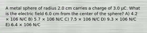 A metal sphere of radius 2.0 cm carries a charge of 3.0 μC. What is the electric field 6.0 cm from the center of the sphere? A) 4.2 × 106 N/C B) 5.7 × 106 N/C C) 7.5 × 106 N/C D) 9.3 × 106 N/C E) 6.4 × 106 N/C