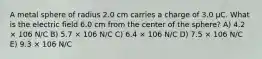 A metal sphere of radius 2.0 cm carries a charge of 3.0 μC. What is the electric field 6.0 cm from the center of the sphere? A) 4.2 × 106 N/C B) 5.7 × 106 N/C C) 6.4 × 106 N/C D) 7.5 × 106 N/C E) 9.3 × 106 N/C