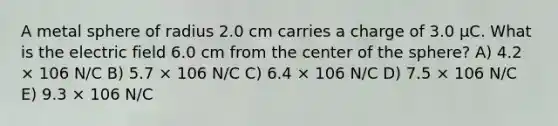 A metal sphere of radius 2.0 cm carries a charge of 3.0 μC. What is the electric field 6.0 cm from the center of the sphere? A) 4.2 × 106 N/C B) 5.7 × 106 N/C C) 6.4 × 106 N/C D) 7.5 × 106 N/C E) 9.3 × 106 N/C