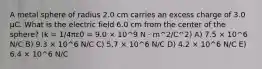 A metal sphere of radius 2.0 cm carries an excess charge of 3.0 μC. What is the electric field 6.0 cm from the center of the sphere? (k = 1/4πε0 = 9.0 × 10^9 N · m^2/C^2) A) 7.5 × 10^6 N/C B) 9.3 × 10^6 N/C C) 5.7 × 10^6 N/C D) 4.2 × 10^6 N/C E) 6.4 × 10^6 N/C