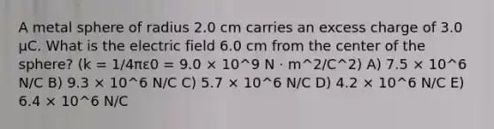 A metal sphere of radius 2.0 cm carries an excess charge of 3.0 μC. What is the electric field 6.0 cm from the center of the sphere? (k = 1/4πε0 = 9.0 × 10^9 N · m^2/C^2) A) 7.5 × 10^6 N/C B) 9.3 × 10^6 N/C C) 5.7 × 10^6 N/C D) 4.2 × 10^6 N/C E) 6.4 × 10^6 N/C