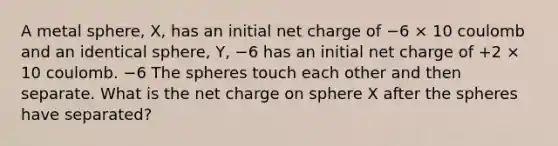 A metal sphere, X, has an initial net charge of −6 × 10 coulomb and an identical sphere, Y, −6 has an initial net charge of +2 × 10 coulomb. −6 The spheres touch each other and then separate. What is the net charge on sphere X after the spheres have separated?