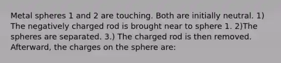 Metal spheres 1 and 2 are touching. Both are initially neutral. 1) The negatively charged rod is brought near to sphere 1. 2)The spheres are separated. 3.) The charged rod is then removed. Afterward, the charges on the sphere are: