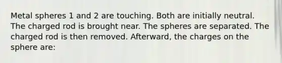 Metal spheres 1 and 2 are touching. Both are initially neutral. The charged rod is brought near. The spheres are separated. The charged rod is then removed. Afterward, the charges on the sphere are: