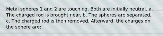 Metal spheres 1 and 2 are touching. Both are initially neutral. a. The charged rod is brought near. b. The spheres are separated. c. The charged rod is then removed. Afterward, the charges on the sphere are: