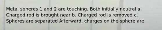 Metal spheres 1 and 2 are touching. Both initially neutral a. Charged rod is brought near b. Charged rod is removed c. Spheres are separated Afterward, charges on the sphere are