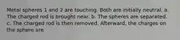 Metal spheres 1 and 2 are touching. Both are initially neutral. a. The charged rod is brought near. b. The spheres are separated. c. The charged rod is then removed. Afterward, the charges on the sphere are