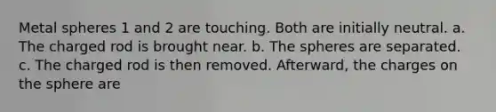 Metal spheres 1 and 2 are touching. Both are initially neutral. a. The charged rod is brought near. b. The spheres are separated. c. The charged rod is then removed. Afterward, the charges on the sphere are