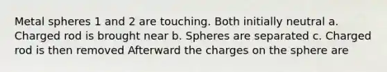 Metal spheres 1 and 2 are touching. Both initially neutral a. Charged rod is brought near b. Spheres are separated c. Charged rod is then removed Afterward the charges on the sphere are