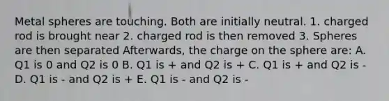 Metal spheres are touching. Both are initially neutral. 1. charged rod is brought near 2. charged rod is then removed 3. Spheres are then separated Afterwards, the charge on the sphere are: A. Q1 is 0 and Q2 is 0 B. Q1 is + and Q2 is + C. Q1 is + and Q2 is - D. Q1 is - and Q2 is + E. Q1 is - and Q2 is -