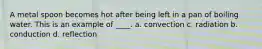 A metal spoon becomes hot after being left in a pan of boiling water. This is an example of ____. a. convection c. radiation b. conduction d. reflection