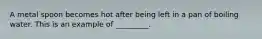 A metal spoon becomes hot after being left in a pan of boiling water. This is an example of _________.