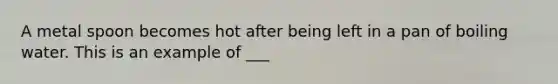 A metal spoon becomes hot after being left in a pan of boiling water. This is an example of ___