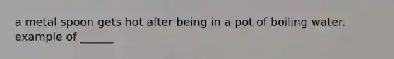 a metal spoon gets hot after being in a pot of boiling water. example of ______
